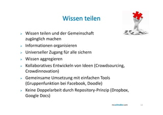 Wissen teilen und der Gemeinschaft
zugänglich machen
Informationen organisieren
Universeller Zugang für alle sichern
Wissen aggregieren
Kollaboratives Entwickeln von Ideen (Crowdsourcing,
Crowdinnovation)
Gemeinsame Umsetzung mit einfachen Tools
(Gruppenfunktion bei Facebook, Doodle)
Keine Doppelarbeit durch Repository-Prinzip (Dropbox,
Google Docs)
                                                        12
 