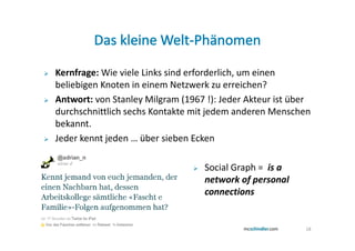 Kernfrage: Wie viele Links sind erforderlich, um einen
beliebigen Knoten in einem Netzwerk zu erreichen?
Antwort: von Stanley Milgram (1967 !): Jeder Akteur ist über
durchschnittlich sechs Kontakte mit jedem anderen Menschen
bekannt.
Jeder kennt jeden … über sieben Ecken

                                   Social Graph = is a
                                   network of personal
                                   connections


                                                          18
 