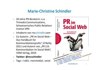 20 Jahre PR-Beraterin: u.a.
Trimedia Communications,
Schweizerisches Public Relations
Institut SPRI
Inhaberin von mcschindler.com
Co-Autorin: „PR im Social Web –
Das Handbuch für
Kommunikationsprofis“, O‘Reilly,
2011 und Autorin von „PR 2.0:
Kommunikation im Social Web“,
VDM-Verlag, 2010
Twitter: @mcschindler
Tags: mobil, crossmedial, social
                                   2
 