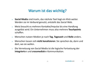 Social Media sind Inseln, das nächste Tool liegt ein Klick weiter.
Werden sie im Verbund genutzt, entsteht das Social Web.
Meist braucht es mehrere Kontakte/Impulse bis eine Handlung
ausgelöst wird. Ein Unternehmen muss also mehrere Touchpoints
schaffen.
Menschen nutzen Medien je nach Tag, Tageszeit und Rolle anders.
Menschen lassen sich nicht kanalisieren: Sie sprechen da, dann und
dort, wo sie wollen.
Die Vernetzung von Social Media ist die logische Fortsetzung der
integrierten und crossmedialen Kommunikation.


                                 28                                  28
 