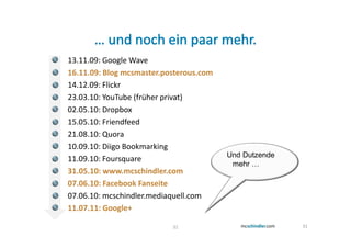13.11.09: Google Wave
16.11.09: Blog mcsmaster.posterous.com
14.12.09: Flickr
23.03.10: YouTube (früher privat)
02.05.10: Dropbox
15.05.10: Friendfeed
21.08.10: Quora
10.09.10: Diigo Bookmarking
                                         Und Dutzende
11.09.10: Foursquare
                                          mehr …
31.05.10: www.mcschindler.com
07.06.10: Facebook Fanseite
07.06.10: mcschindler.mediaquell.com
11.07.11: Google+

                           31                           31
 