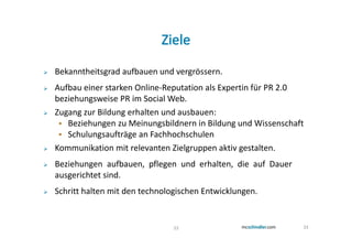 Bekanntheitsgrad aufbauen und vergrössern.
Aufbau einer starken Online-Reputation als Expertin für PR 2.0
beziehungsweise PR im Social Web.
Zugang zur Bildung erhalten und ausbauen:
   Beziehungen zu Meinungsbildnern in Bildung und Wissenschaft
   Schulungsaufträge an Fachhochschulen
Kommunikation mit relevanten Zielgruppen aktiv gestalten.
Beziehungen aufbauen, pflegen und erhalten, die auf Dauer
ausgerichtet sind.
Schritt halten mit den technologischen Entwicklungen.


                               33                            33
 