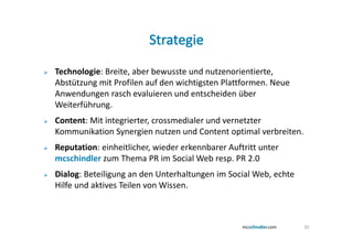 Technologie: Breite, aber bewusste und nutzenorientierte,
Abstützung mit Profilen auf den wichtigsten Plattformen. Neue
Anwendungen rasch evaluieren und entscheiden über
Weiterführung.
Content: Mit integrierter, crossmedialer und vernetzter
Kommunikation Synergien nutzen und Content optimal verbreiten.
Reputation: einheitlicher, wieder erkennbarer Auftritt unter
mcschindler zum Thema PR im Social Web resp. PR 2.0
Dialog: Beteiligung an den Unterhaltungen im Social Web, echte
Hilfe und aktives Teilen von Wissen.



                                                                 35
 