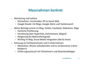 Monitoring und Lektüre
  Stichwörter: mcschindler, PR im Social Web
  Google Reader mit Blogs, Google Alerts und Twittersearch
Aktive Beiträge primär im Blog, Twitter, Facebook, Slideshare, Diigo
   Fachliche Profilierung
   Vernetzung über Hyperlinks, Kommentare, Blogroll
   Steigerung des Bekanntheitsgrads
   Wichtig im Blog: Social Media Integration (like & share)
Schulung an Fachhochschulen und in Unternehmen
   Motivation, Wissen aufzubereiten und zu strukturieren («dran
   bleiben»)
   Erfahrungsaustauch mit Teilnehmern und Dozentenkollegen

                                                                   36
 