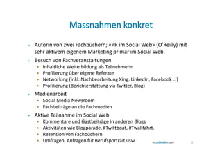 Autorin von zwei Fachbüchern; «PR im Social Web» (O’Reilly) mit
sehr aktivem eigenem Marketing primär im Social Web.
Besuch von Fachveranstaltungen
   Inhaltliche Weiterbildung als Teilnehmerin
   Profilierung über eigene Referate
   Networking (inkl. Nachbearbeitung Xing, Linkedin, Facebook …)
   Profilierung (Berichterstattung via Twitter, Blog)
Medienarbeit
   Social Media Newsroom
   Fachbeiträge an die Fachmedien
Aktive Teilnahme im Social Web
   Kommentare und Gastbeiträge in anderen Blogs
   Aktivitäten wie Blogparade, #Twittboat, #Twallfahrt.
   Rezension von Fachbüchern
   Umfragen, Anfragen für Berufsportrait usw.                      37
 