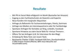 Mit PR im Social Web erfolgreich im Markt (Bestseller bei Amazon)
Zugang zu den Fachhochschulen als Dozentin und Expertin
Neue Kunden mit marginaler Akquisition
Anfrage als Referentin für Fachveranstaltungen, Panels, Seminare
Anfrage von Medien als Interviewpartnerin oder für Fachbeiträge
Spontane Anfragen für Kontakte auf Xing, LinkedIn, Facebook
Spontane Hinweise aus dem Social Web für «heisse Themen».
Offene Tür bei Anfragen (z.B. für Interviews für den Blog).
Einladung für Beta-Tests von neuen Tools
Reichweite (Twitter 2’820, Facebook 620 Fans, Durchschnittlich
2’200 Unique Visitors/Monat, 68% neue Besuche auf
mcschindler.com).


                               39                                   39
 