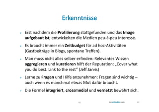 Erst nachdem die Profilierung stattgefunden und das Image
aufgebaut ist, entwickelten die Medien peu-à-peu Interesse.
Es braucht immer ein Zeitbudget für ad hoc-Aktivitäten
(Gastbeiträge in Blogs, spontane Treffen).
Man muss nicht alles selber erfinden: Relevantes Wissen
aggregieren und kuratieren hilft der Reputation: „Cover what
you do best. Link to the rest” (Jeff Jarvis)
Lerne zu Fragen und Hilfe anzunehmen: Fragen sind wichtig –
auch wenn es manchmal etwas Mut dafür braucht.
Die Formel integriert, crossmedial und vernetzt bewährt sich.

                            40                                40
 
