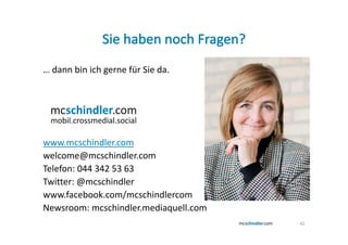… dann bin ich gerne für Sie da.




www.mcschindler.com
welcome@mcschindler.com
Telefon: 044 342 53 63
Twitter: @mcschindler
www.facebook.com/mcschindlercom
Newsroom: mcschindler.mediaquell.com
                                       42
 