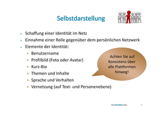 Schaffung einer Identität im Netz
Einnahme einer Rolle gegenüber dem persönlichen Netzwerk
Elemente der Identität:
   Benutzername
                                          Achten Sie auf
   Profilbild (Foto oder Avatar)         Konsistenz über
   Kurz-Bio                              alle Plattformen
   Themen und Inhalte                         hinweg!
   Sprache und Verhalten
   Vernetzung (auf Text- und Personenebene)


                                                            8
 