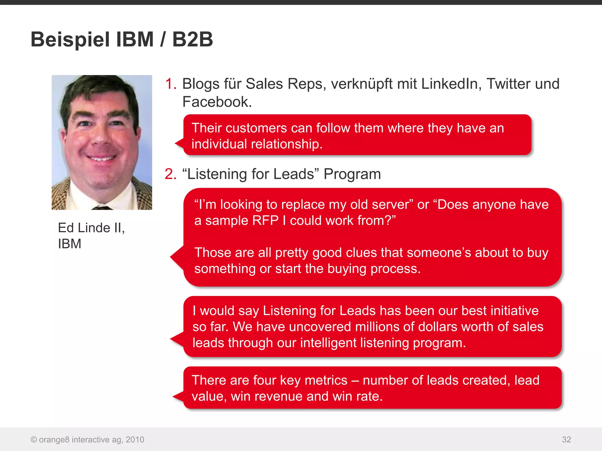 Beispiel IBM / B2B

                                 1. Blogs für Sales Reps, verknüpft mit LinkedIn, Twitter und
                                    Facebook.
                                     Their customers can follow them where they have an
                                     individual relationship.

                                 2. “Listening for Leads” Program
                                     “I‟m looking to replace my old server” or “Does anyone have
                                     a sample RFP I could work from?”
       Ed Linde II,
       IBM
                                     Those are all pretty good clues that someone‟s about to buy
                                     something or start the buying process.


                                     I would say Listening for Leads has been our best initiative
                                     so far. We have uncovered millions of dollars worth of sales
                                     leads through our intelligent listening program.

                                     There are four key metrics – number of leads created, lead
                                     value, win revenue and win rate.


© orange8 interactive ag, 2010                                                                      32
 