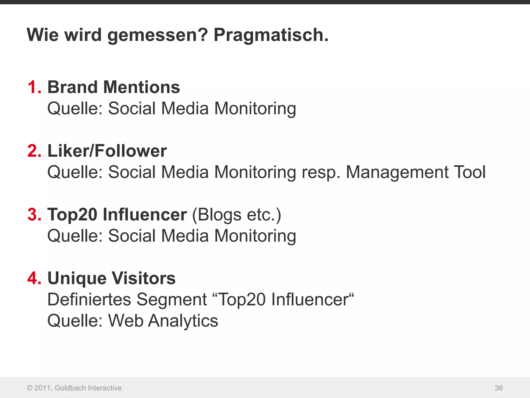 Wie wird gemessen? Pragmatisch.

1. Brand Mentions
   Quelle: Social Media Monitoring

2. Liker/Follower
   Quelle: Social Media Monitoring resp. Management Tool

3. Top20 Influencer (Blogs etc.)
   Quelle: Social Media Monitoring

4. Unique Visitors
   Definiertes Segment “Top20 Influencer“
   Quelle: Web Analytics


© 2011, Goldbach Interactive                               36
 