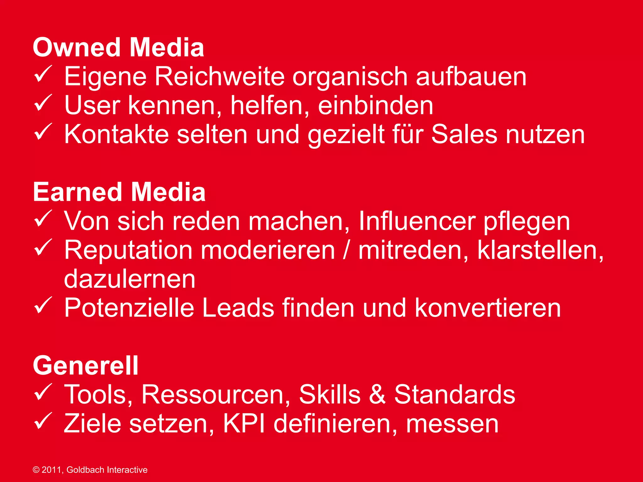 Owned Media
 Eigene Reichweite organisch aufbauen
 User kennen, helfen, einbinden
 Kontakte selten und gezielt für Sales nutzen

Earned Media
 Von sich reden machen, Influencer pflegen
 Reputation moderieren / mitreden, klarstellen,
  dazulernen
 Potenzielle Leads finden und konvertieren

Generell
 Tools, Ressourcen, Skills & Standards
 Ziele setzen, KPI definieren, messen
© 2011, Goldbach Interactive
 