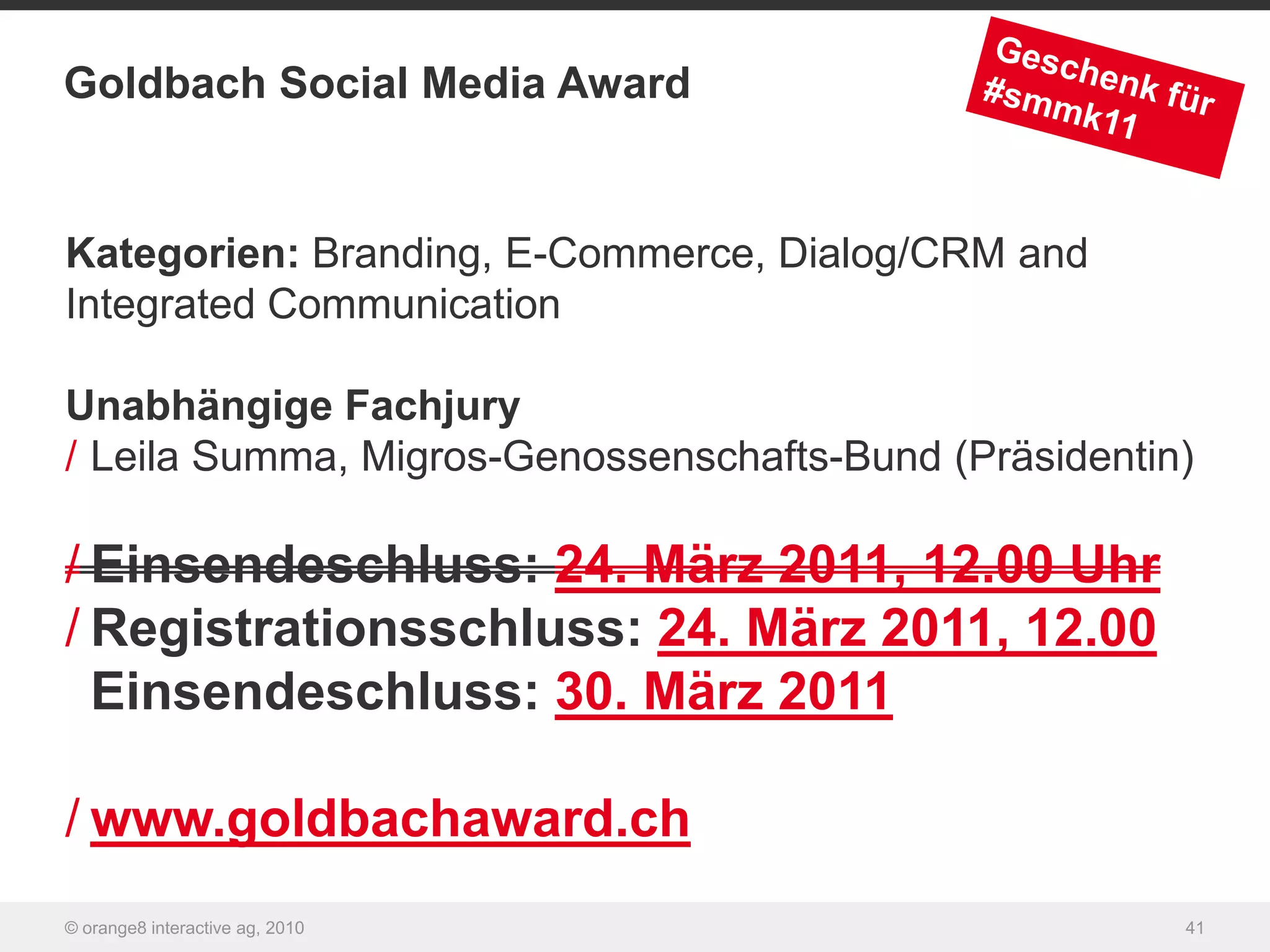 Goldbach Social Media Award


Kategorien: Branding, E-Commerce, Dialog/CRM and
Integrated Communication

Unabhängige Fachjury
/ Leila Summa, Migros-Genossenschafts-Bund (Präsidentin)

/ Einsendeschluss: 24. März 2011, 12.00 Uhr
/ Registrationsschluss: 24. März 2011, 12.00
  Einsendeschluss: 30. März 2011

/ www.goldbachaward.ch
© orange8 interactive ag, 2010                         41
 