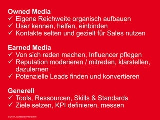 Owned Media
 Eigene Reichweite organisch aufbauen
 User kennen, helfen, einbinden
 Kontakte selten und gezielt für Sales nutzen

Earned Media
 Von sich reden machen, Influencer pflegen
 Reputation moderieren / mitreden, klarstellen,
  dazulernen
 Potenzielle Leads finden und konvertieren

Generell
 Tools, Ressourcen, Skills & Standards
 Ziele setzen, KPI definieren, messen
© 2011, Goldbach Interactive
 