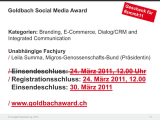 Goldbach Social Media Award


Kategorien: Branding, E-Commerce, Dialog/CRM and
Integrated Communication

Unabhängige Fachjury
/ Leila Summa, Migros-Genossenschafts-Bund (Präsidentin)

/ Einsendeschluss: 24. März 2011, 12.00 Uhr
/ Registrationsschluss: 24. März 2011, 12.00
  Einsendeschluss: 30. März 2011

/ www.goldbachaward.ch
© orange8 interactive ag, 2010                         41
 