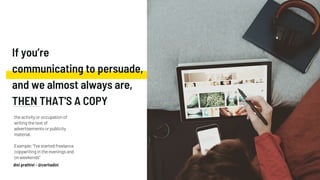If you’re
communicating to persuade,
and we almost always are,
THEN THAT'S A COPY
the activity or occupation of
writing the text of
advertisements or publicity
material.
Example: "I've started freelance
copywriting in the evenings and
on weekends"
dini prathivi - @ceritadini
 