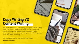Copy Writing VS
Content Writing
The greatest distinction between copywriting and content writing
lies in its purpose. Copywriting is selling your personas on your
brand; content writing is subtly telling them about it while
delivering valuable content. Copywriting is the art of selling people
on an idea, brand, or ideology.
one is being persuasive, other is being informative
dini prathivi - @ceritadini
 