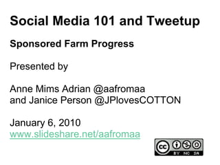 Social Media 101 and Tweetup
Sponsored Farm Progress

Presented by

Anne Mims Adrian @aafromaa
and Janice Person @JPlovesCOTTON

January 6, 2010
www.slideshare.net/aafromaa
 