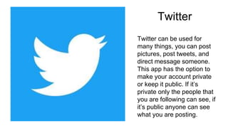 Twitter
Twitter can be used for
many things, you can post
pictures, post tweets, and
direct message someone.
This app has the option to
make your account private
or keep it public. If it’s
private only the people that
you are following can see, if
it’s public anyone can see
what you are posting.
 