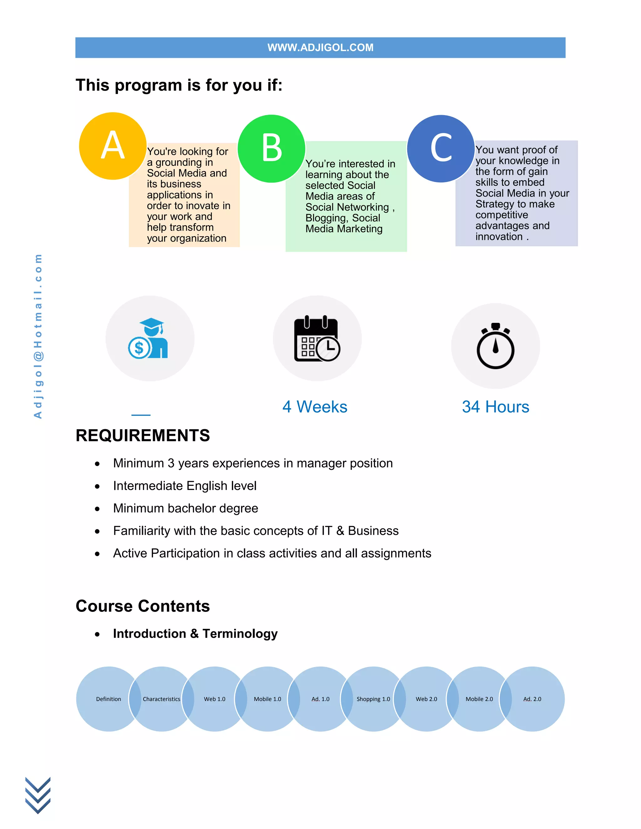 WWW.ADJIGOL.COM
Adjigol@Hotmail.com
This program is for you if:
__ 4 Weeks 34 Hours
REQUIREMENTS
 Minimum 3 years experiences in manager position
 Intermediate English level
 Minimum bachelor degree
 Familiarity with the basic concepts of IT & Business
 Active Participation in class activities and all assignments
Course Contents
 Introduction & Terminology
You're looking for
a grounding in
Social Media and
its business
applications in
order to inovate in
your work and
help transform
your organization
A You’re interested in
learning about the
selected Social
Media areas of
Social Networking ,
Blogging, Social
Media Marketing
B You want proof of
your knowledge in
the form of gain
skills to embed
Social Media in your
Strategy to make
competitive
advantages and
innovation .
C
Definition Characteristics Web 1.0 Mobile 1.0 Ad. 1.0 Shopping 1.0 Web 2.0 Mobile 2.0 Ad. 2.0
 