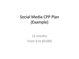 Social Media CPP Plan
                  (Example)
                        From 0 to 60,000
                         By Cristo Leon

                              Cristo Leon
                             Feb 7th, 2013
ww.cristoleon.com
cristo@cristoleon.com
 