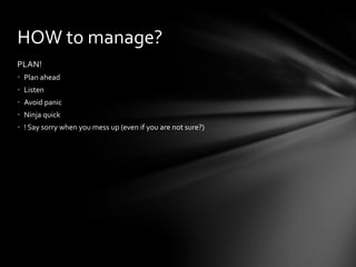 PLAN!
• Plan ahead
• Listen
• Avoid panic
• Ninja quick
• ! Say sorry when you mess up (even if you are not sure?)
HOW to manage?
 