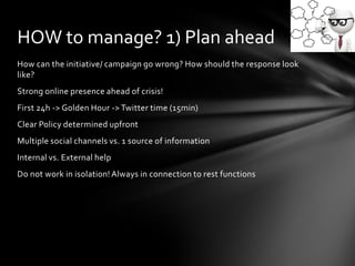 How can the initiative/ campaign go wrong? How should the response look
like?
Strong online presence ahead of crisis!
First 24h -> Golden Hour -> Twitter time (15min)
Clear Policy determined upfront
Multiple social channels vs. 1 source of information
Internal vs. External help
Do not work in isolation! Always in connection to rest functions
HOW to manage? 1) Plan ahead
 