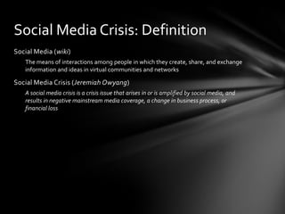 Social Media (wiki)
The means of interactions among people in which they create, share, and exchange
information and ideas in virtual communities and networks
Social Media Crisis (Jeremiah Owyang)
A social media crisis is a crisis issue that arises in or is amplified by social media, and
results in negative mainstream media coverage, a change in business process, or
financial loss
Social Media Crisis: Definition
 