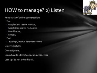 Keep track of online conversations
• Free
• Google Alerts - Social Mention,
• Google Blog Search -Technorati,
• BoardTracker,
• FiltrBox,
• Paid
• Buzzlogic,Trackur, Sentiment Metrics
Listen Carefully,
Do not ignore,
Learn how to identify a social media crisis
Last tip: do not try to hide it!
HOW to manage? 2) Listen
 