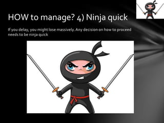 If you delay, you might lose massively. Any decision on how to proceed
needs to be ninja quick
HOW to manage? 4) Ninja quick
 
