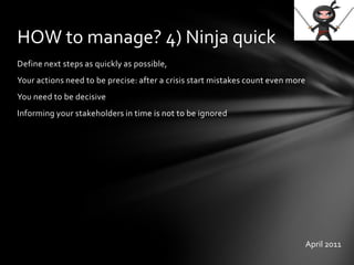 Define next steps as quickly as possible,
Your actions need to be precise: after a crisis start mistakes count even more
You need to be decisive
Informing your stakeholders in time is not to be ignored
HOW to manage? 4) Ninja quick
April 2011
 