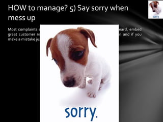 Most complaints occur when people feel they are not being heard, embed
great customer relations principles into your social media plan and if you
make a mistake just say sorry and fix it.
HOW to manage? 5) Say sorry when
mess up
 