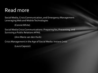 Social Media, Crisis Communication, and Emergency Management:
Leveraging Web and Mobile Technologies
(Connie White)
Social Media Crisis Communications: Preparing for, Preventing, and
Surviving a Public Relations #FAIL
(Ann Marie van den Hurk)
Crisis Management in the Age of Social Media: Instant Crisis
(Louis Capozzi)
Read more
 