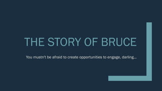 THE STORY OF BRUCE
You mustn't be afraid to create opportunities to engage, darling...
 