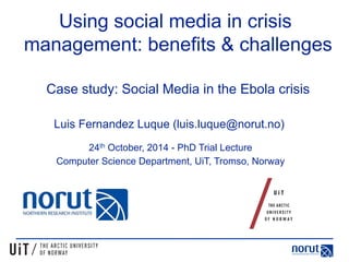 Using social media in crisis 
management: benefits & challenges 
Case study: Social Media in the Ebola crisis 
Luis Fernandez Luque (luis.luque@norut.no) 
24th October, 2014 - PhD Trial Lecture 
Computer Science Department, UiT, Tromso, Norway 
 