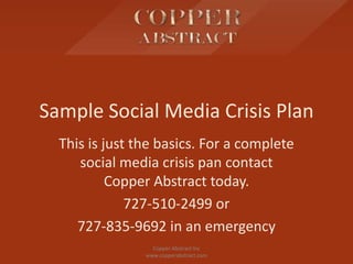 Sample Social Media Crisis Plan
This is just the basics. For a complete
social media crisis pan contact
Copper Abstract today.
727-510-2499 or
727-835-9692 in an emergency
Copper Abstract Inc
www.copperabstract.com
 