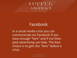 Facebook
In a social media crisis you can
communicate via Facebook if you
have enough “fans” and if not then
paid advertising can help. The best
choice is to gain the “fans” before a
crisis.
Copper Abstract Inc
www.copperabstract.com
 