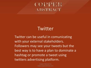 Twitter
Twitter can be useful in comunicating
with your external stakeholders.
Followers may see your tweets but the
best way is to have a plan to dominate a
hashtag or promote a tweet using
twitters advertising platform.
Copper Abstract Inc
www.copperabstract.com
 
