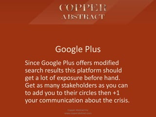 Google Plus
Since Google Plus offers modified
search results this platform should
get a lot of exposure before hand.
Get as many stakeholders as you can
to add you to their circles then +1
your communication about the crisis.
Copper Abstract Inc
www.copperabstract.com
 