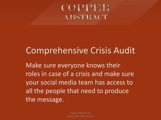 Comprehensive Crisis Audit
Make sure everyone knows their
roles in case of a crisis and make sure
your social media team has access to
all the people that need to produce
the message.
Copper Abstract Inc
www.copperabstract.com
 