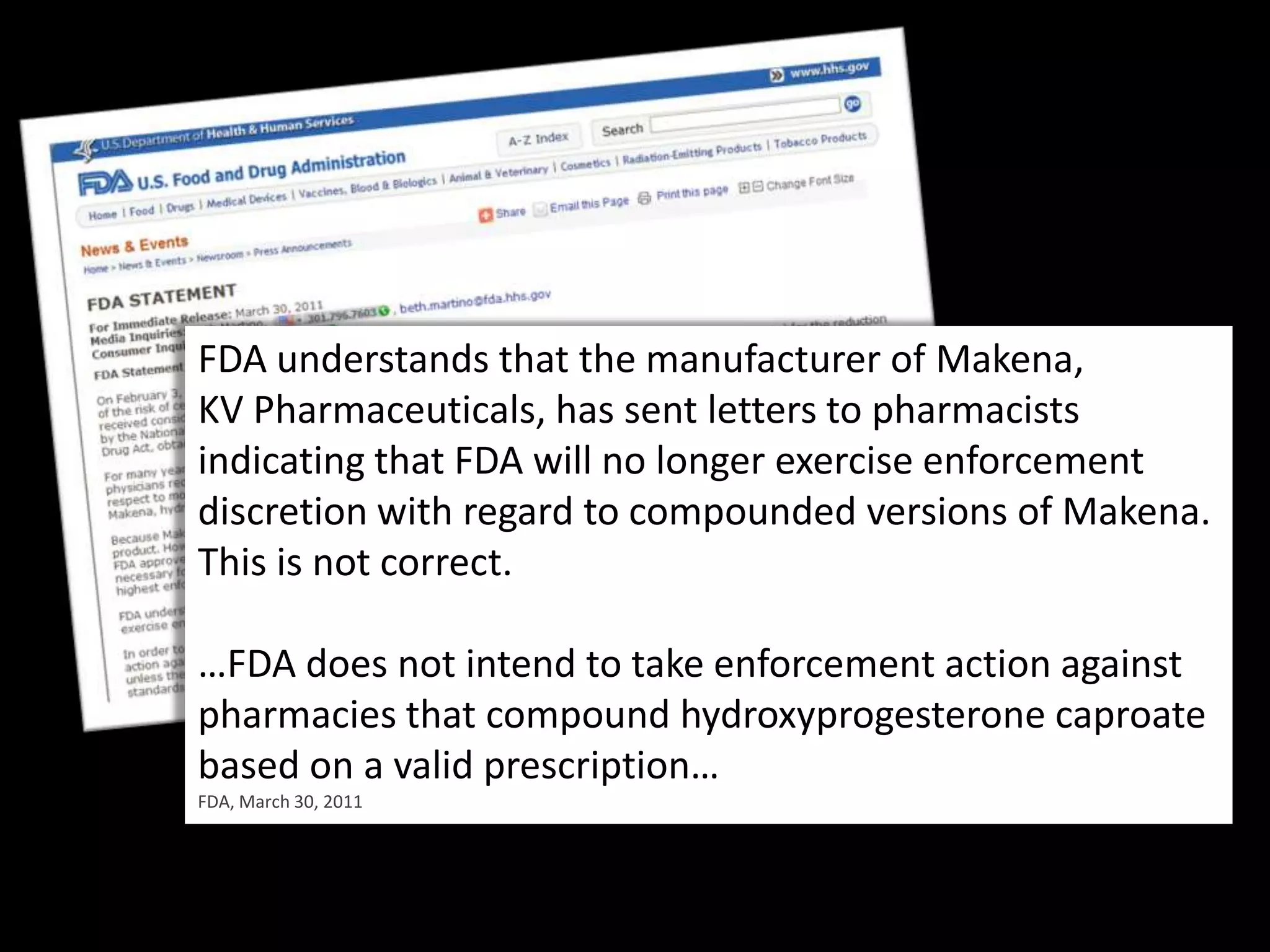 FDA understands that the manufacturer of Makena,KV Pharmaceuticals, has sent letters to pharmacists indicating that FDA will no longer exercise enforcement discretion with regard to compounded versions of Makena. This is not correct. …FDA does not intend to take enforcement action against pharmacies that compound hydroxyprogesteronecaproate based on a valid prescription…FDA, March 30, 2011