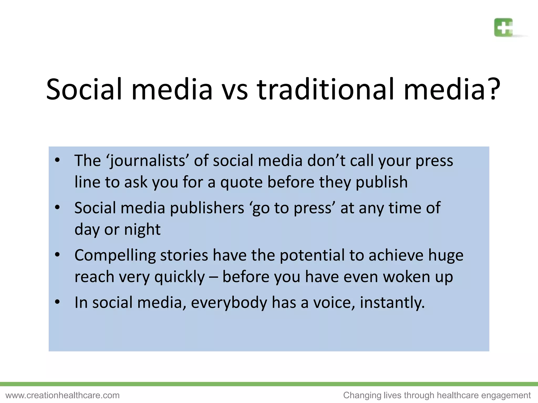 Social media vs traditional media?The ‘journalists’ of social media don’t call your press line to ask you for a quote before they publishSocial media publishers ‘go to press’ at any time of day or nightCompelling stories have the potential to achieve huge reach very quickly – before you have even woken upIn social media, everybody has a voice, instantly.