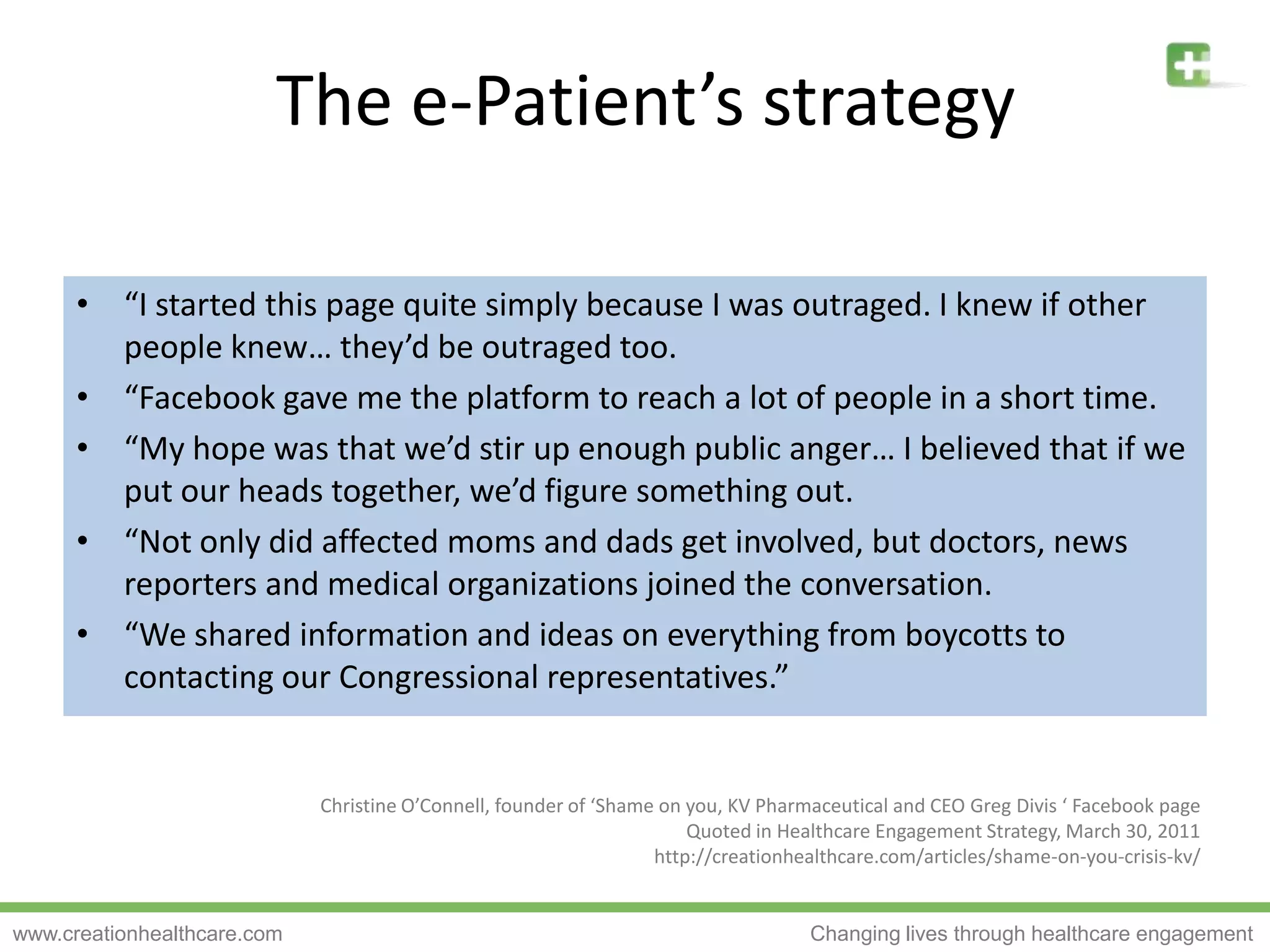 The e-Patient’s strategy“I started this page quite simply because I was outraged. I knew if other people knew… they’d be outraged too.“Facebook gave me the platform to reach a lot of people in a short time.“My hope was that we’d stir up enough public anger… I believed that if we put our heads together, we’d figure something out.“Not only did affected moms and dads get involved, but doctors, news reporters and medical organizations joined the conversation.“We shared information and ideas on everything from boycotts to contacting our Congressional representatives.”Christine O’Connell, founder of ‘Shame on you, KV Pharmaceutical and CEO Greg Divis‘ Facebook pageQuoted in Healthcare Engagement Strategy, March 30, 2011http://creationhealthcare.com/articles/shame-on-you-crisis-kv/