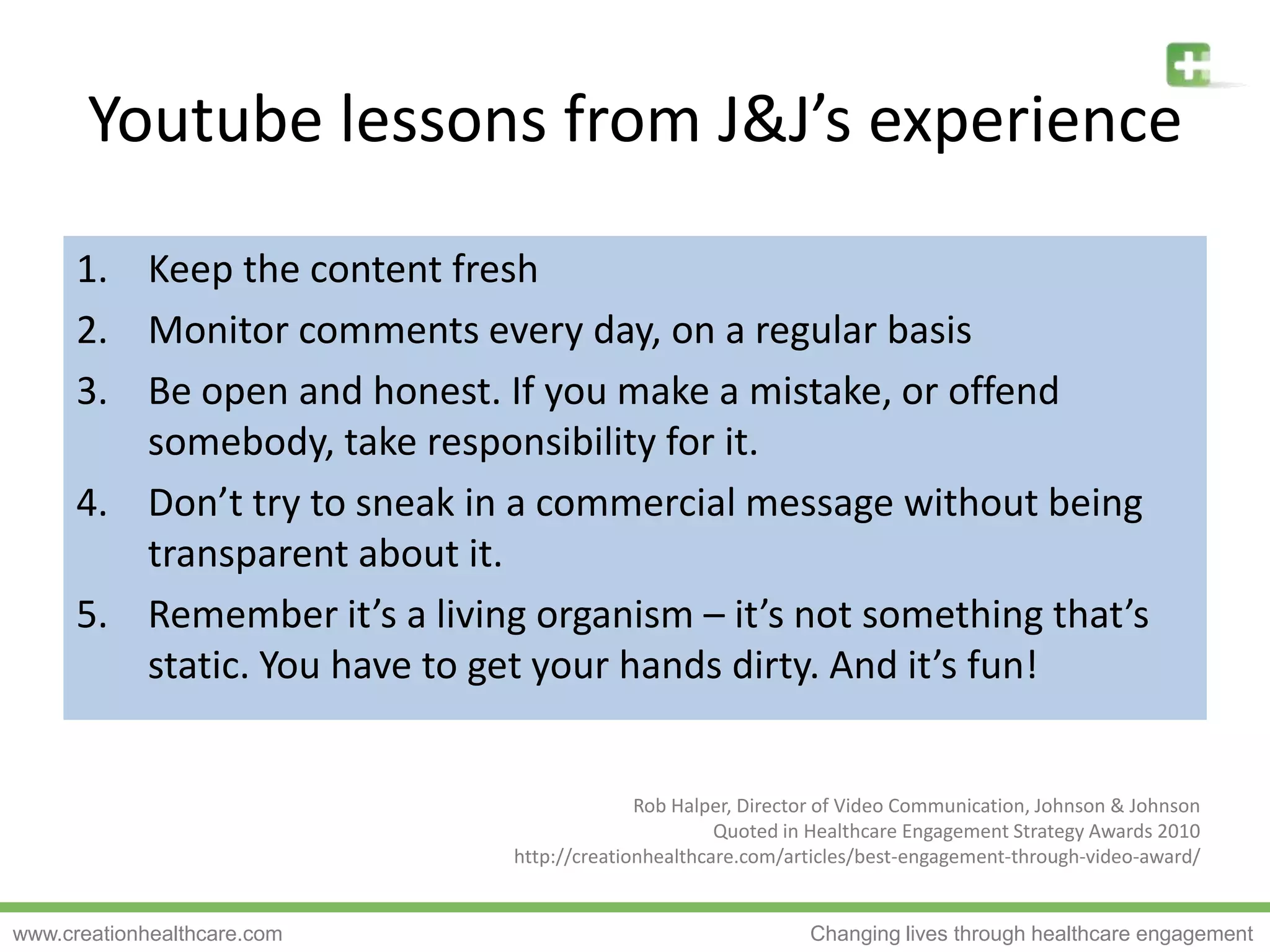 Keep the content freshMonitor comments every day, on a regular basisBe open and honest. If you make a mistake, or offend somebody, take responsibility for it.Don’t try to sneak in a commercial message without being transparent about it.Remember it’s a living organism – it’s not something that’s static. You have to get your hands dirty. And it’s fun!Youtubelessons from J&J’s experienceRob Halper, Director of Video Communication, Johnson & JohnsonQuoted in Healthcare Engagement Strategy Awards 2010http://creationhealthcare.com/articles/best-engagement-through-video-award/