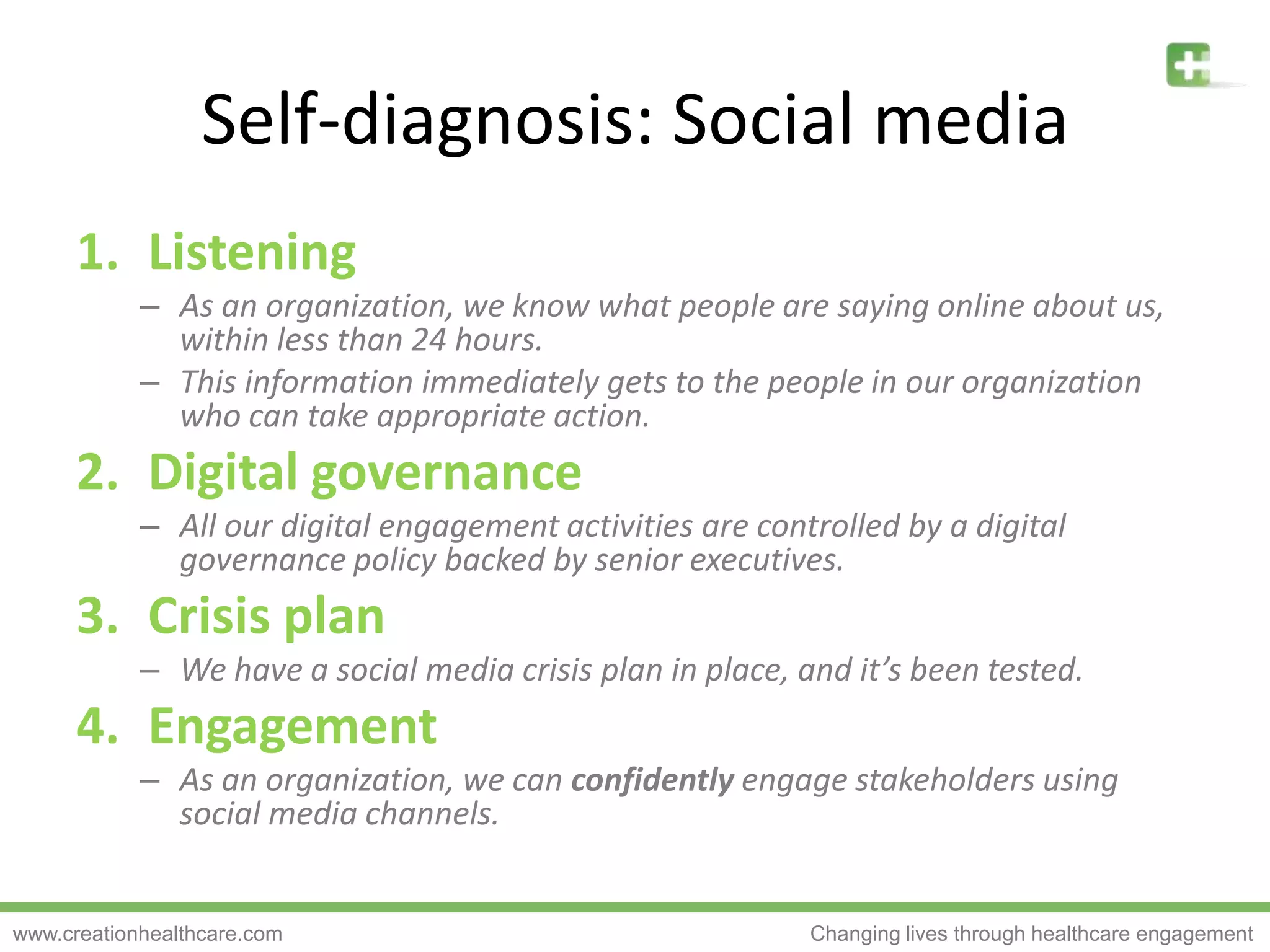 Self-diagnosis: Social mediaListeningAs an organization, we know what people are saying online about us, within less than 24 hours.This information immediately gets to the people in our organization who can take appropriate action.Digital governanceAll our digital engagement activities are controlled by a digital governance policy backed by senior executives.Crisis planWe have a social media crisis plan in place, and it’s been tested.EngagementAs an organization, we can confidently engage stakeholders using social media channels.
