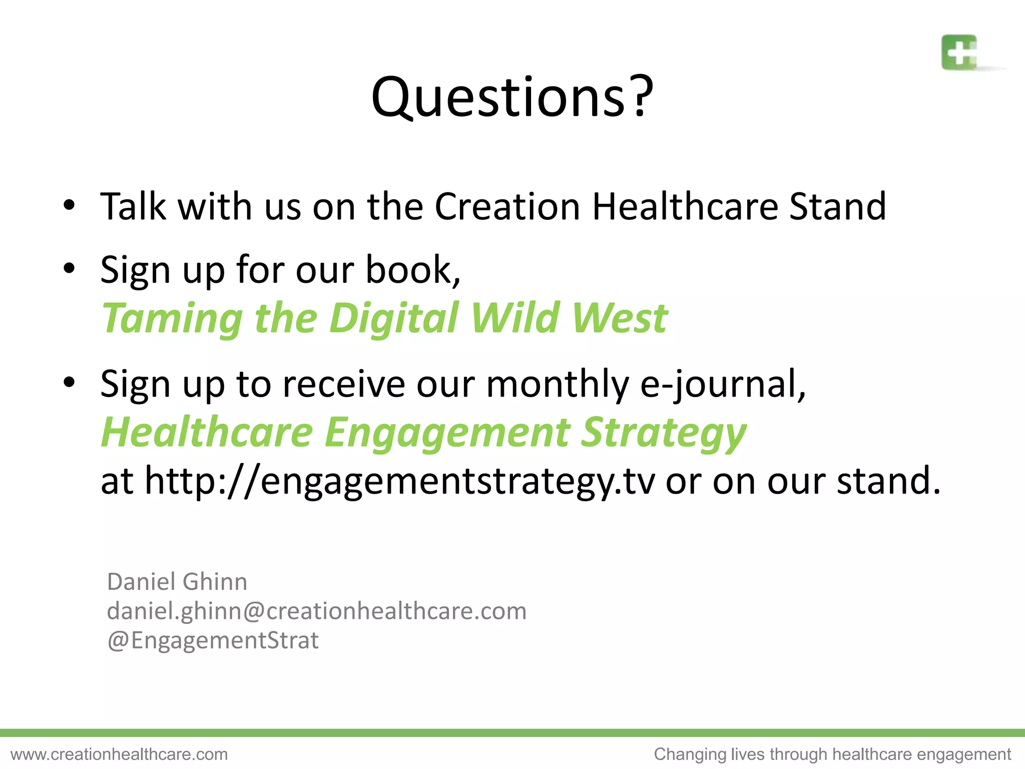 Questions?Talk with us on the Creation Healthcare StandSign up for our book,Taming the Digital Wild WestSign up to receive our monthly e-journal,Healthcare Engagement Strategyat http://engagementstrategy.tv or on our stand.Daniel Ghinndaniel.ghinn@creationhealthcare.com@EngagementStrat