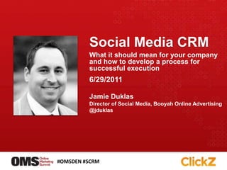 Social Media CRM What it should mean for your company and how to develop a process for successful execution 6/29/2011 Jamie Duklas Director of Social Media, Booyah Online Advertising @jduklas #OMSDEN #SCRM 
