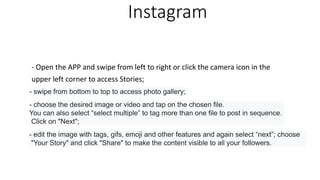 Instagram
- Open the APP and swipe from left to right or click the camera icon in the
upper left corner to access Stories;
- swipe from bottom to top to access photo gallery;
- choose the desired image or video and tap on the chosen file.
You can also select “select multiple” to tag more than one file to post in sequence.
Click on "Next";
- edit the image with tags, gifs, emoji and other features and again select “next”; choose
"Your Story" and click "Share" to make the content visible to all your followers.
 