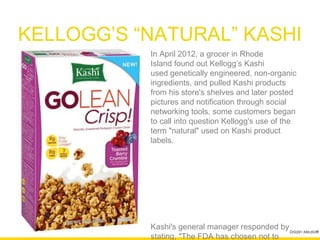 KELLOGG’S “NATURAL” KASHI
           In April 2012, a grocer in Rhode
           Island found out Kellogg’s Kashi
           used genetically engineered, non-
           organic ingredients, and pulled Kashi
           products from his store's shelves and
           later posted pictures and notification
           through social networking tools, some
           customers began to call into question
           Kellogg's use of the term "natural" used
           on Kashi product labels.




           Kashi's general manager responded by
           stating, "The FDA has chosen not to
           regulate the term 'natural.'"
                                                  Drizzlin Media®
 