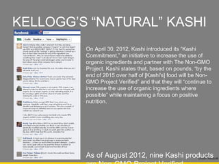 KELLOGG’S “NATURAL” KASHI
         On April 30, 2012, Kashi introduced its “Kashi
         Commitment,” an initiative to increase the use of
         organic ingredients and partner with The Non-GMO
         Project. Kashi states that, based on pounds, “by the
         end of 2015 over half of [Kashi's] food will be Non-
         GMO Project Verified” and that they will “continue to
         increase the use of organic ingredients where
         possible” while maintaining a focus on positive
         nutrition.




         As of August 2012, nine Kashi products
         are Non-GMO Project Verified.
                                                        Drizzlin Media®
 